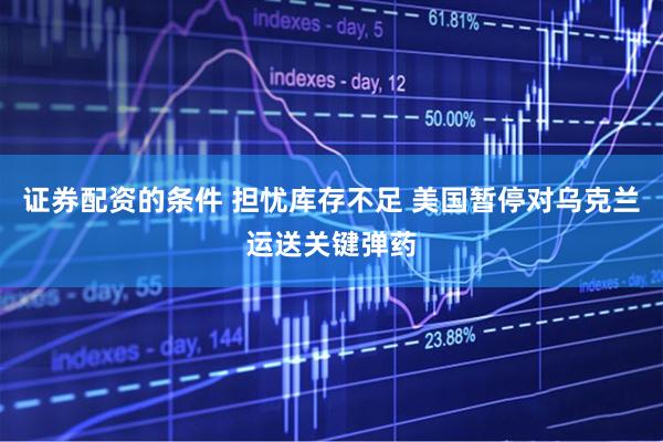 证券配资的条件 担忧库存不足 美国暂停对乌克兰运送关键弹药