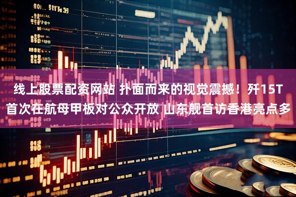 线上股票配资网站 扑面而来的视觉震撼！歼15T首次在航母甲板对公众开放 山东舰首访香港亮点多