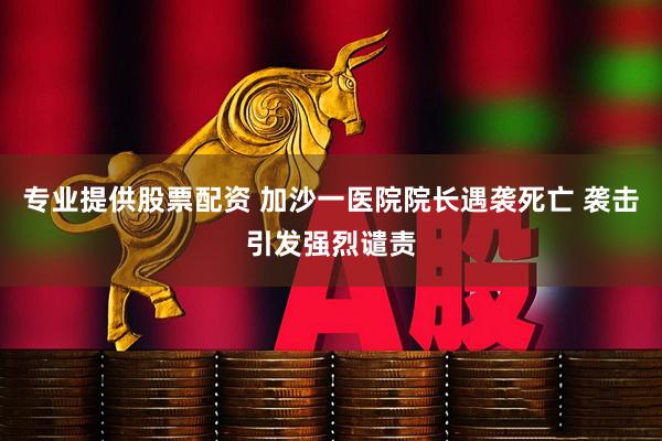 专业提供股票配资 加沙一医院院长遇袭死亡 袭击引发强烈谴责