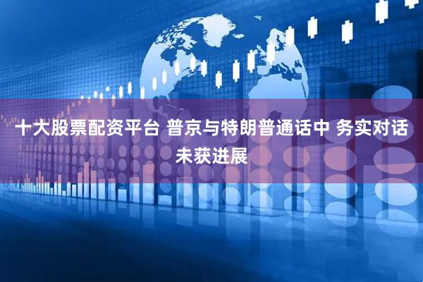 十大股票配资平台 普京与特朗普通话中 务实对话未获进展
