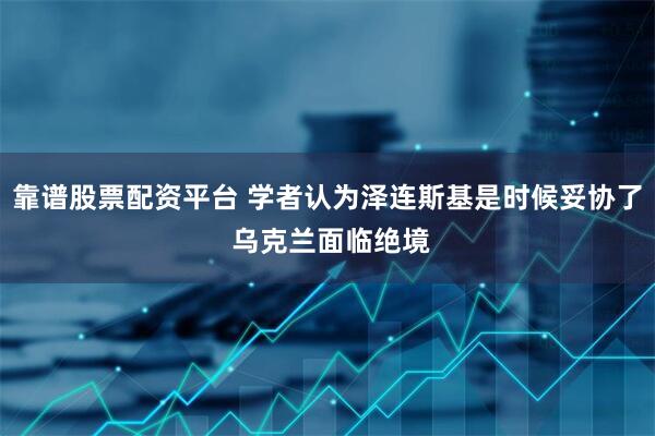 靠谱股票配资平台 学者认为泽连斯基是时候妥协了 乌克兰面临绝境