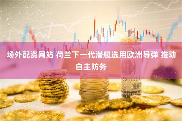 场外配资网站 荷兰下一代潜艇选用欧洲导弹 推动自主防务