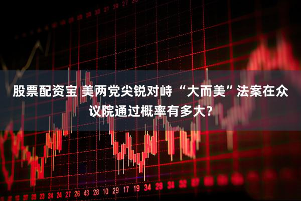 股票配资宝 美两党尖锐对峙 “大而美”法案在众议院通过概率有多大？