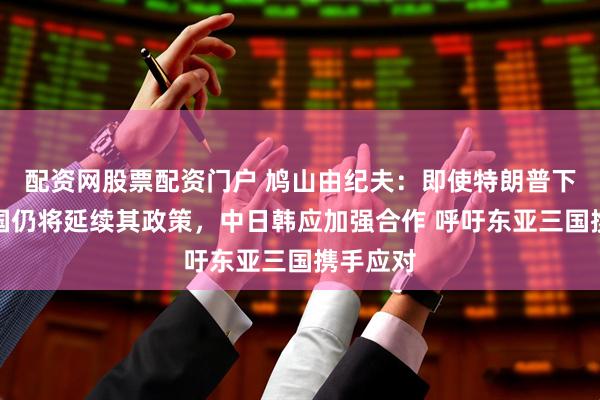 配资网股票配资门户 鸠山由纪夫：即使特朗普下台，美国仍将延续其政策，中日韩应加强合作 呼吁东亚三国携手应对