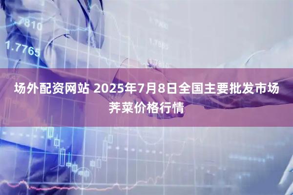 场外配资网站 2025年7月8日全国主要批发市场荠菜价格行情