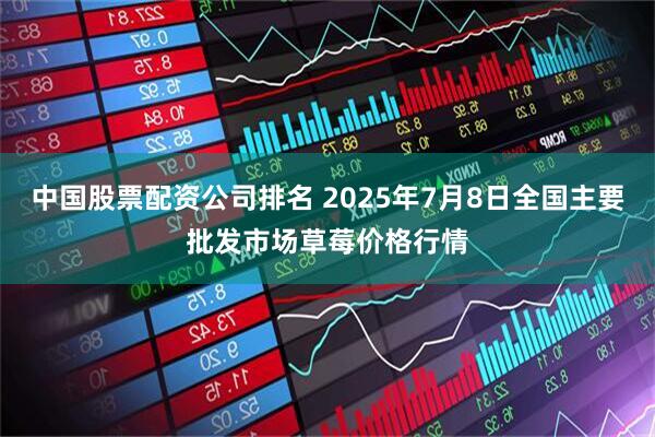 中国股票配资公司排名 2025年7月8日全国主要批发市场草莓价格行情