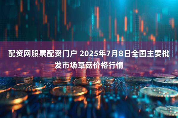 配资网股票配资门户 2025年7月8日全国主要批发市场草菇价格行情