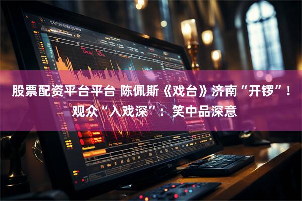 股票配资平台平台 陈佩斯《戏台》济南“开锣”！  观众“入戏深”：笑中品深意