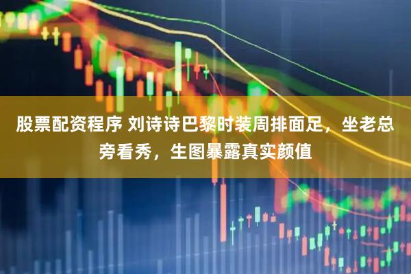 股票配资程序 刘诗诗巴黎时装周排面足，坐老总旁看秀，生图暴露真实颜值
