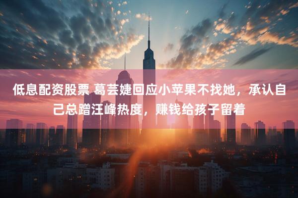 低息配资股票 葛芸婕回应小苹果不找她，承认自己总蹭汪峰热度，赚钱给孩子留着