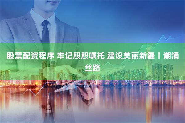 股票配资程序 牢记殷殷嘱托 建设美丽新疆丨潮涌丝路