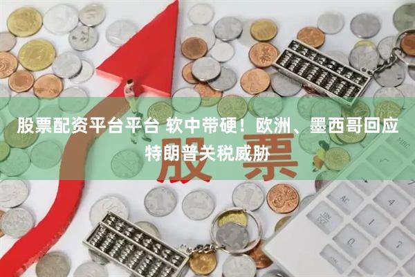股票配资平台平台 软中带硬！欧洲、墨西哥回应特朗普关税威胁