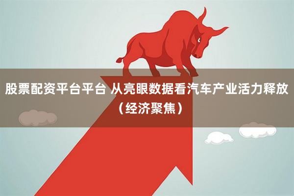 股票配资平台平台 从亮眼数据看汽车产业活力释放（经济聚焦）