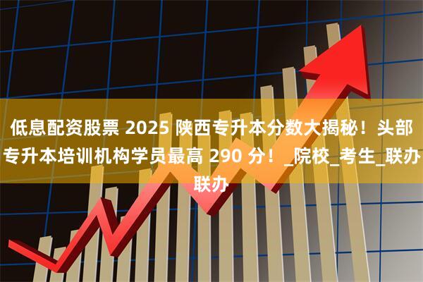 低息配资股票 2025 陕西专升本分数大揭秘！头部专升本培训机构学员最高 290 分！_院校_考生_联办