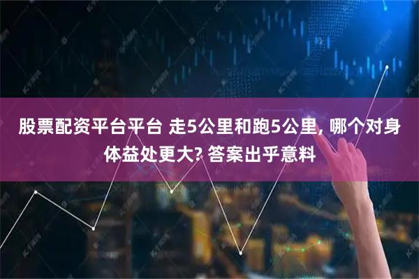 股票配资平台平台 走5公里和跑5公里, 哪个对身体益处更大? 答案出乎意料