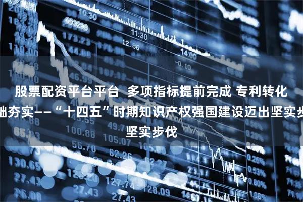 股票配资平台平台  多项指标提前完成 专利转化基础夯实——“十四五”时期知识产权强国建设迈出坚实步伐