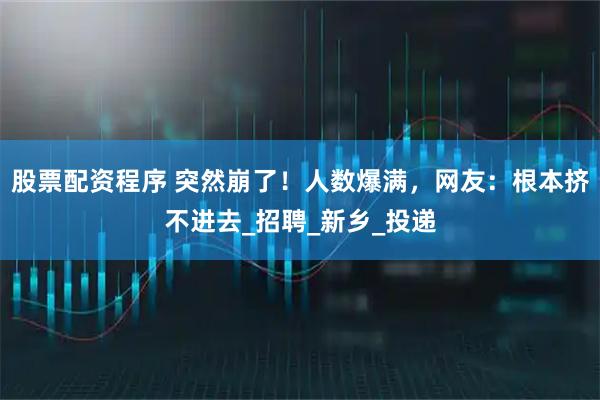 股票配资程序 突然崩了！人数爆满，网友：根本挤不进去_招聘_新乡_投递