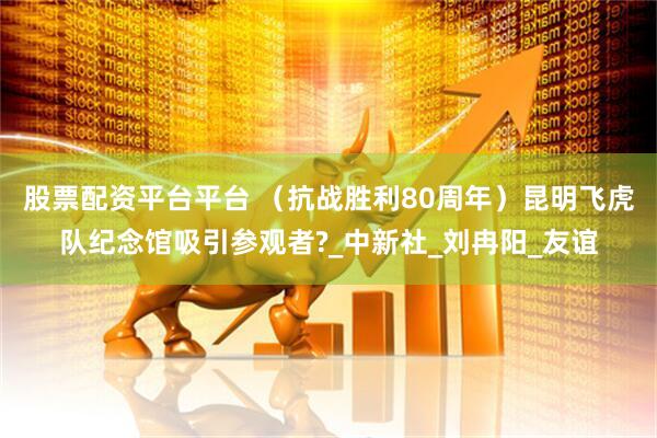 股票配资平台平台 （抗战胜利80周年）昆明飞虎队纪念馆吸引参观者?_中新社_刘冉阳_友谊