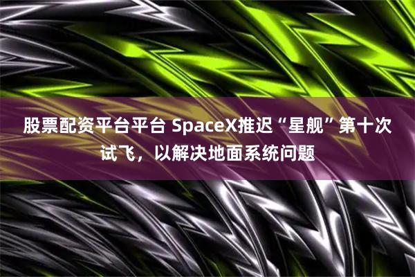 股票配资平台平台 SpaceX推迟“星舰”第十次试飞，以解决地面系统问题