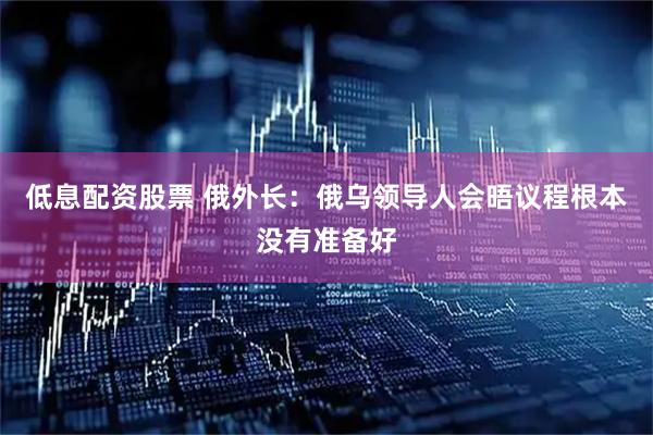 低息配资股票 俄外长：俄乌领导人会晤议程根本没有准备好