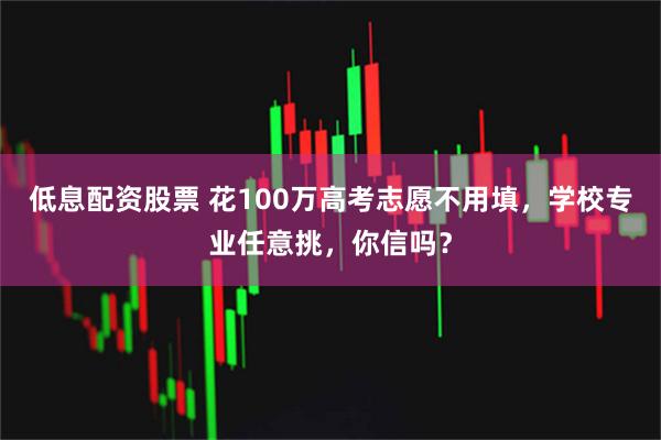 低息配资股票 花100万高考志愿不用填，学校专业任意挑，你信吗？