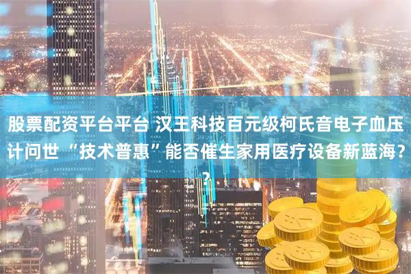 股票配资平台平台 汉王科技百元级柯氏音电子血压计问世 “技术普惠”能否催生家用医疗设备新蓝海？