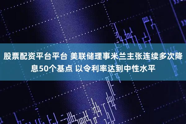 股票配资平台平台 美联储理事米兰主张连续多次降息50个基点 以令利率达到中性水平